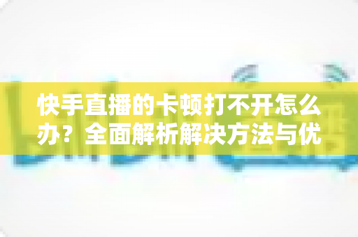 快手直播的卡顿打不开怎么办?全面解析解决方法与优化技巧全攻略 快手直播的卡顿打不开怎么办?全面解析解决方法与优化技巧全攻略