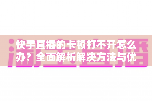 快手直播的卡顿打不开怎么办？全面解析解决方法与优化技巧全攻略
