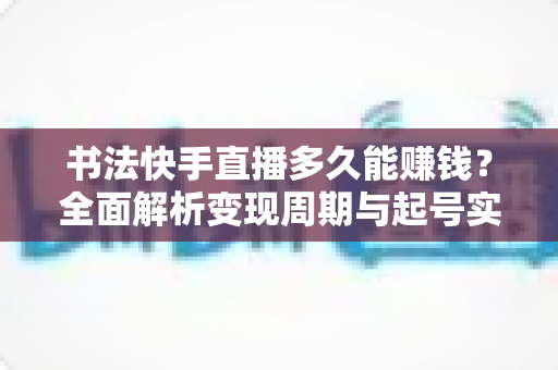 书法快手直播多久能赚钱？全面解析变现周期与起号实战指南