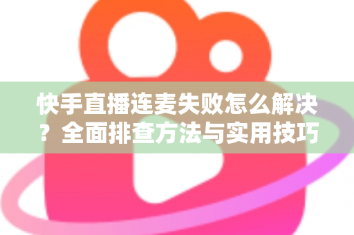 快手直播连麦失败怎么解决？全面排查方法与实用技巧助您快速恢复连麦功能