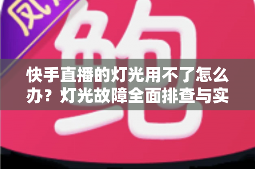 快手直播的灯光用不了怎么办？灯光故障全面排查与实用解决方案指南