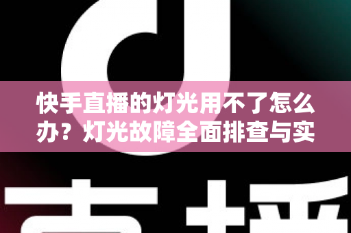 快手直播的灯光用不了怎么办？灯光故障全面排查与实用解决方案指南