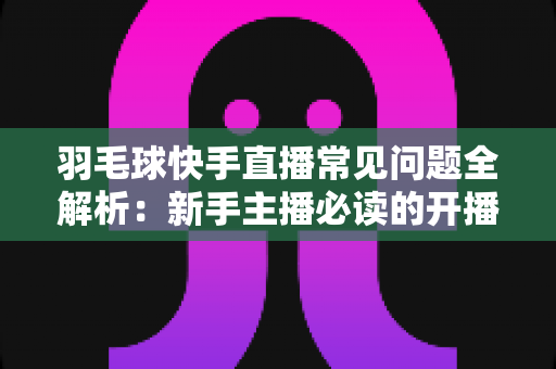 羽毛球快手直播常见问题全解析：新手主播必读的开播、技术与运营一站式指南