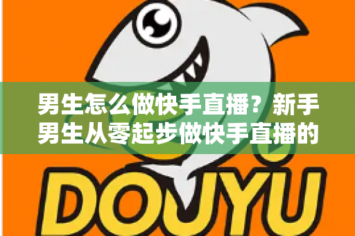 男生怎么做快手直播？新手男生从零起步做快手直播的实战指南