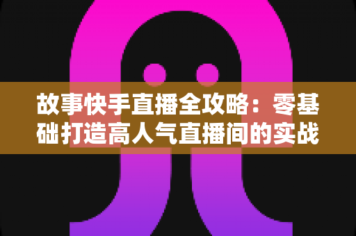 故事快手直播全攻略：零基础打造高人气直播间的实战指南