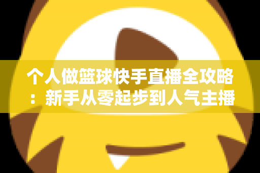 个人做篮球快手直播全攻略：新手从零起步到人气主播的实战指南