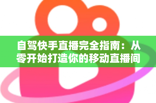 自驾快手直播完全指南：从零开始打造你的移动直播间，边走边赚不是梦