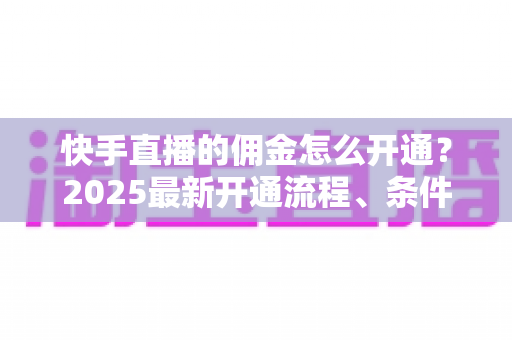 快手直播的佣金怎么开通？2025最新开通流程、条件与变现攻略全解析