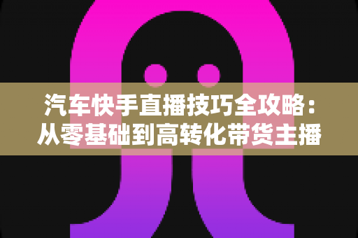 汽车快手直播技巧全攻略：从零基础到高转化带货主播的实战指南