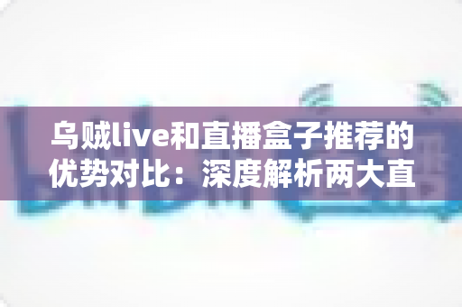 乌贼live和直播盒子推荐的优势对比：深度解析两大直播工具，帮你找到最适合自己的观看方案