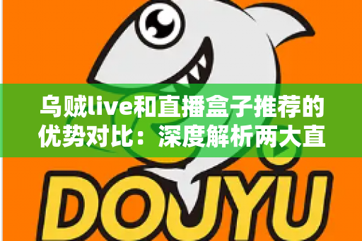 乌贼live和直播盒子推荐的优势对比：深度解析两大直播工具，帮你找到最适合自己的观看方案