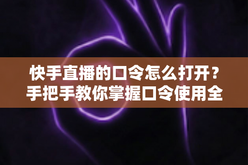 快手直播的口令怎么打开？手把手教你掌握口令使用全流程与实用技巧