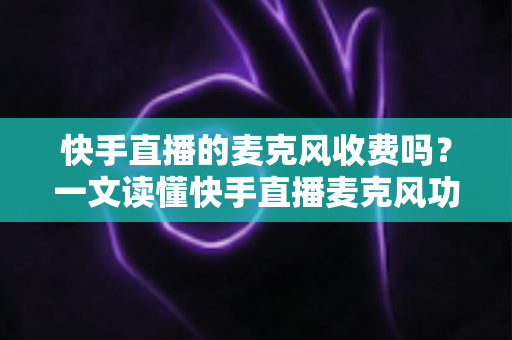 快手直播的麦克风收费吗？一文读懂快手直播麦克风功能与费用真相