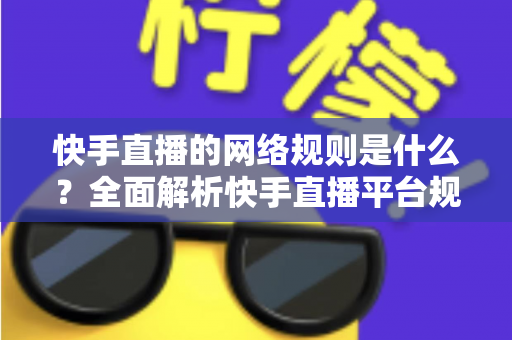 快手直播的网络规则是什么？全面解析快手直播平台规范与主播必知注意事项