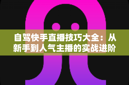 自驾快手直播技巧大全：从新手到人气主播的实战进阶指南