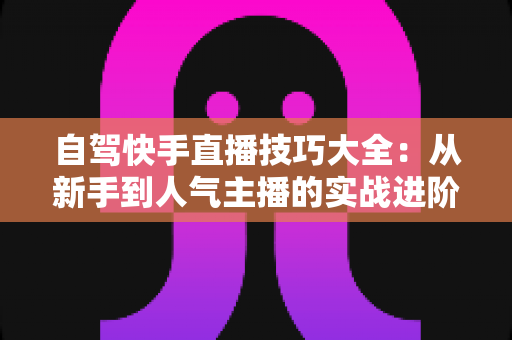 自驾快手直播技巧大全：从新手到人气主播的实战进阶指南