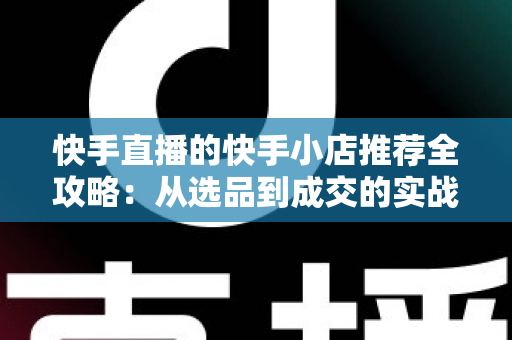 快手直播的快手小店推荐全攻略：从选品到成交的实战指南