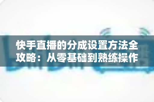 快手直播的分成设置方法全攻略：从零基础到熟练操作，轻松搞定直播收益分配