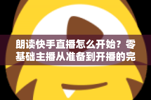 朗读快手直播怎么开始？零基础主播从准备到开播的完整实战指南