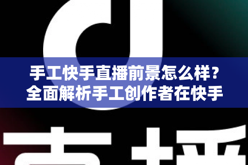 手工快手直播前景怎么样?全面解析手工创作者在快手平台的机遇、挑战与变现之道 手工快手直播前景怎么样?全面解析手工创作者在快手平台的机遇、挑战与变现之道