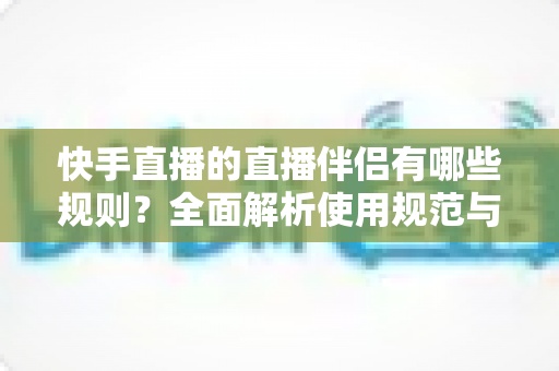 快手直播的直播伴侣有哪些规则？全面解析使用规范与避坑指南