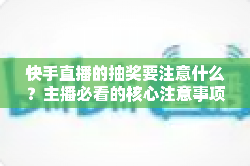 快手直播的抽奖要注意什么？主播必看的核心注意事项与实战避坑指南