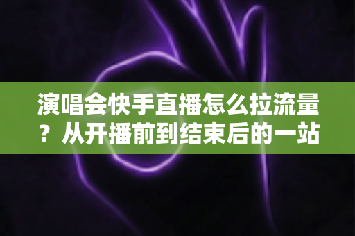 演唱会快手直播怎么拉流量?从开播前到结束后的一站式引流涨粉实战指南 演唱会快手直播怎么拉流量?从开播前到结束后的一站式引流涨粉实战指南