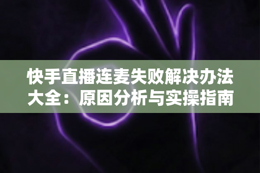 快手直播连麦失败解决办法大全：原因分析与实操指南一次讲透