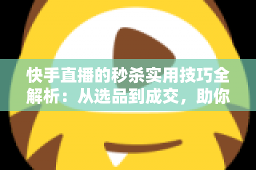 快手直播的秒杀实用技巧全解析：从选品到成交，助你打造高转化爆款直播间