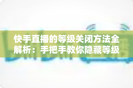 快手直播的等级关闭方法全解析：手把手教你隐藏等级标识，开启隐私保护新模式