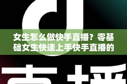 女生怎么做快手直播？零基础女生快速上手快手直播的全方位实战指南