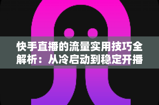 快手直播的流量实用技巧全解析：从冷启动到稳定开播的实战运营指南