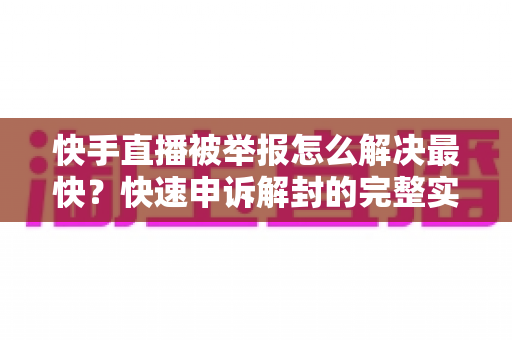 快手直播被举报怎么解决最快？快速申诉解封的完整实操指南
