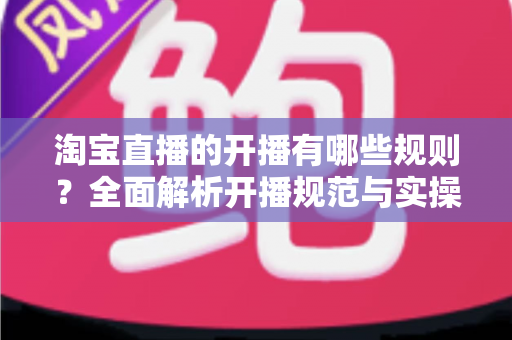 淘宝直播的开播有哪些规则？全面解析开播规范与实操指南