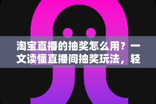 淘宝直播的抽奖怎么用？一文读懂直播间抽奖玩法，轻松提升互动与中奖率