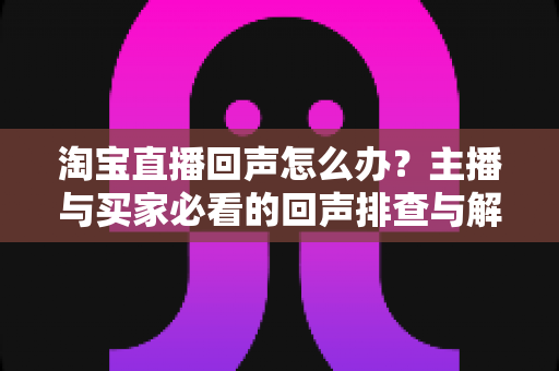 淘宝直播回声怎么办？主播与买家必看的回声排查与解决全攻略