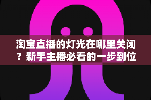 淘宝直播的灯光在哪里关闭？新手主播必看的一步到位操作教程与实用技巧