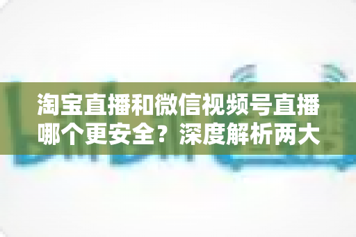 淘宝直播和微信视频号直播哪个更安全？深度解析两大直播购物平台的安全保障与避坑指南