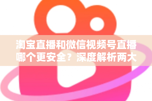 淘宝直播和微信视频号直播哪个更安全？深度解析两大直播购物平台的安全保障与避坑指南