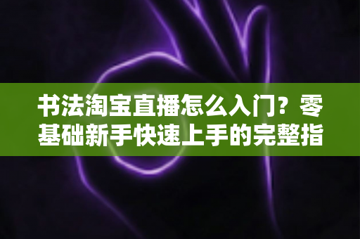 书法淘宝直播怎么入门？零基础新手快速上手的完整指南