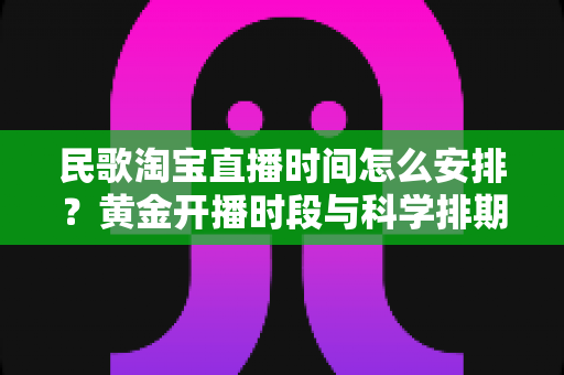 民歌淘宝直播时间怎么安排?黄金开播时段与科学排期策略全解析 民歌淘宝直播时间怎么安排?黄金开播时段与科学排期策略全解析