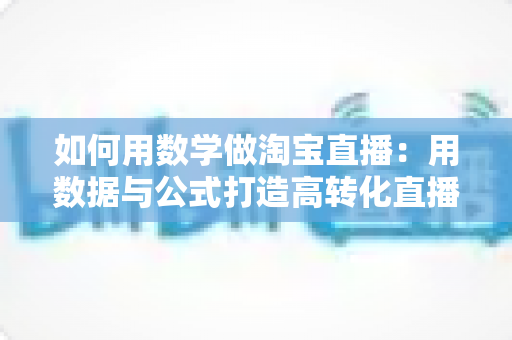 如何用数学做淘宝直播：用数据与公式打造高转化直播间的实用指南
