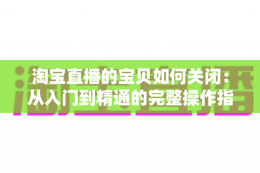 淘宝直播的宝贝如何关闭:从入门到精通的完整操作指南与实用技巧 淘宝直播的宝贝如何关闭:从入门到精通的完整操作指南与实用技巧
