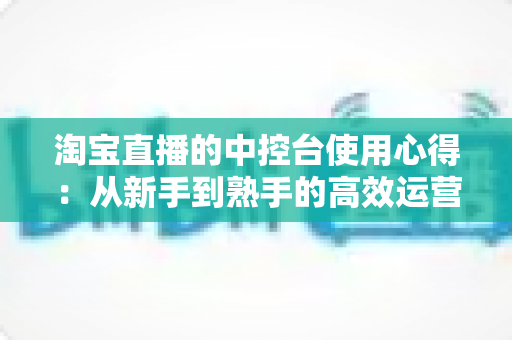 淘宝直播的中控台使用心得:从新手到熟手的高效运营实战指南 淘宝直播的中控台使用心得:从新手到熟手的高效运营实战指南