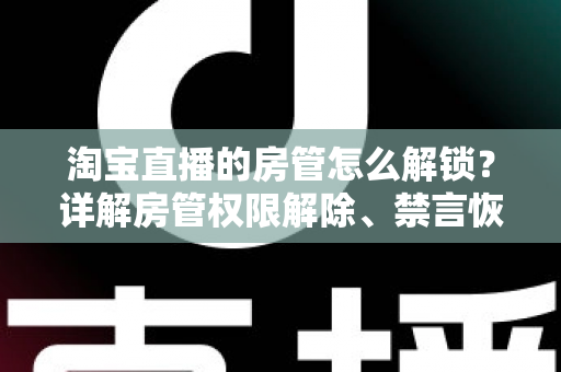 淘宝直播的房管怎么解锁？详解房管权限解除、禁言恢复与设置技巧