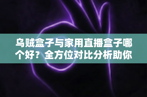 乌贼盒子与家用直播盒子哪个好？全方位对比分析助你选对电视盒子
