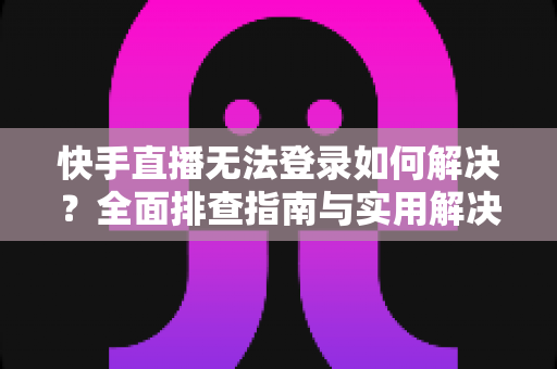 快手直播无法登录如何解决？全面排查指南与实用解决方案一次讲清