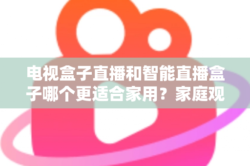 电视盒子直播和智能直播盒子哪个更适合家用？家庭观影设备选购全攻略与深度对比解析