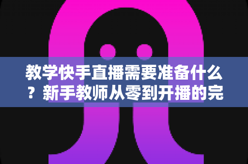 教学快手直播需要准备什么？新手教师从零到开播的完整准备清单与实战指南