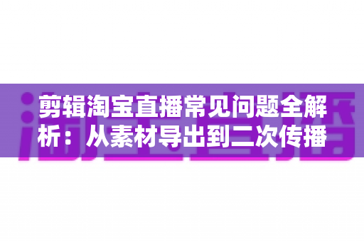 剪辑淘宝直播常见问题全解析：从素材导出到二次传播的实战避坑指南